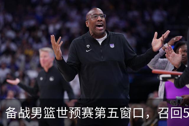 备战男篮世预赛第五窗口，召回5人+淘汰5人，晋级希望或大幅提升