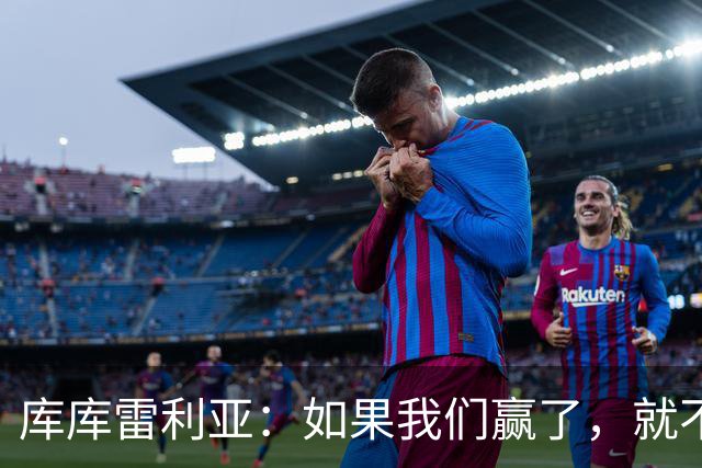 库库雷利亚：如果我们赢了，就不会有人说我们跑动不够了