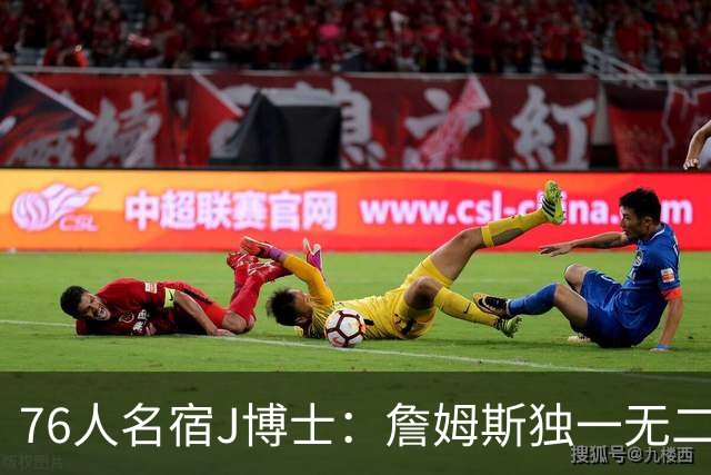 76人名宿J博士：詹姆斯独一无二 恩比德马克西要多向他和布朗学习